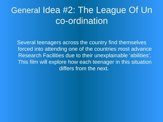 General  Idea #2: The League Of Un co-ordination Several teenagers across the country find themselves forced into attending one of the countries most advance Research Facilities due to their unexplainable ‘abilities’. This film will explore how each teenager in this situation differs from the next.  