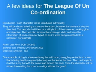 A few ideas for  The League Of Un Co-ordination Introduction- Each character will be introduced individually.  They will be shown entering a room on there own, however the camera is only on their feet. The next shot will then be a still photo of the character, looking glum and objective. Then we plan to have the screen go white and have the information of each character typed on as if it were being recorded into a computer- For example Name: Lace Hitch  DOB: 07/05/92 Entrance date of facility: 2 nd  February 2009  Diagnosis: Unknown - N/A  One example: A dog is shown entering the said room, struggling excitedly on a lead that is being held by a guard (shot only on the feet of the two). Then on the photo it will be a boy but with the same lead around his neck. Then the character will be shown then exiting the room as a dog- without the guard.   