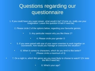 Questions regarding our questionnaire 1. If you could have any super power, what would it be? (Come on- really use your imagination. Leave this question til last if need be) 2. Please circle 2 of the options below, regarding your favourite genres; 3. Any particular reason why you like these 2? 4. Please circle your gender   5. If you were paired with one of your sworn enemies to work together on coursework, how would you manage or overcome the situation? 6. When it comes to characters, which do you tend to like better? (Please circle a maximum of 3) 7. On a night in, which film genre are you most likely to choose to watch? (Or state the film if need be) 8. What’s your age? 