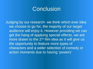 Conclusion Judging by our research- we think which ever idea we choose to go for, the majority of our target audience will enjoy it. However providing we can get the hang of applying special effects, we are more drawn to the 2 nd  film idea as it will give us the opportunity to feature more types of characters and a wider selection of comedy or action moments due to having ‘powers’ 
