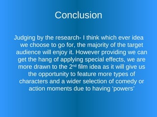 Conclusion Judging by the research- I think which ever idea we choose to go for, the majority of the target audience will enjoy it. However providing we can get the hang of applying special effects, we are more drawn to the 2 nd  film idea as it will give us the opportunity to feature more types of characters and a wider selection of comedy or action moments due to having ‘powers’ 