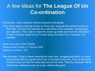 A few ideas for  The League Of Un Co-ordination Introduction- Each character will be introduced individually.  They will be shown entering a room on there own, however the camera is only on their feet. The next shot will then be a still photo of the character, looking glum and objective. Then I plan to have the screen go white and have the information of each character typed on as if it were being recorded into a computer- For example Name: Lace Hitch  DOB: 07/05/92 Entrance date of facility: 2 nd  February 2009  Diagnosis: Unknown - N/A  One example: A dog is shown entering the said room, struggling excitedly on a lead that is being held by a guard (shot only on the feet of the two). Then on the photo it will be a boy but with the same lead around his neck. Then the character will be shown then exiting the room as a dog- without the guard.   