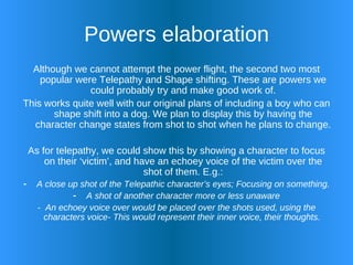 Powers elaboration Although we cannot attempt the power flight, the second two most popular were Telepathy and Shape shifting. These are powers we could probably try and make good work of. This works quite well with our original plans of including a boy who can shape shift into a dog. We plan to display this by having the character change states from shot to shot when he plans to change. As for telepathy, we could show this by showing a character to focus on their ‘victim’, and have an echoey voice of the victim over the shot of them. E.g.: A close up shot of the Telepathic character’s eyes; Focusing on something. A shot of another character more or less unaware -  An echoey voice over would be placed over the shots used, using the characters voice- This would represent their inner voice, their thoughts.  