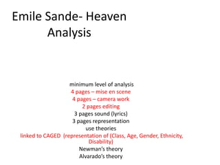 Emile Sande- Heaven
Analysis
minimum level of analysis
4 pages – mise en scene
4 pages – camera work
2 pages editing
3 pages sound (lyrics)
3 pages representation
use theories
linked to CAGED (representation of (Class, Age, Gender, Ethnicity,
Disability)
Newman’s theory
Alvarado’s theory
 