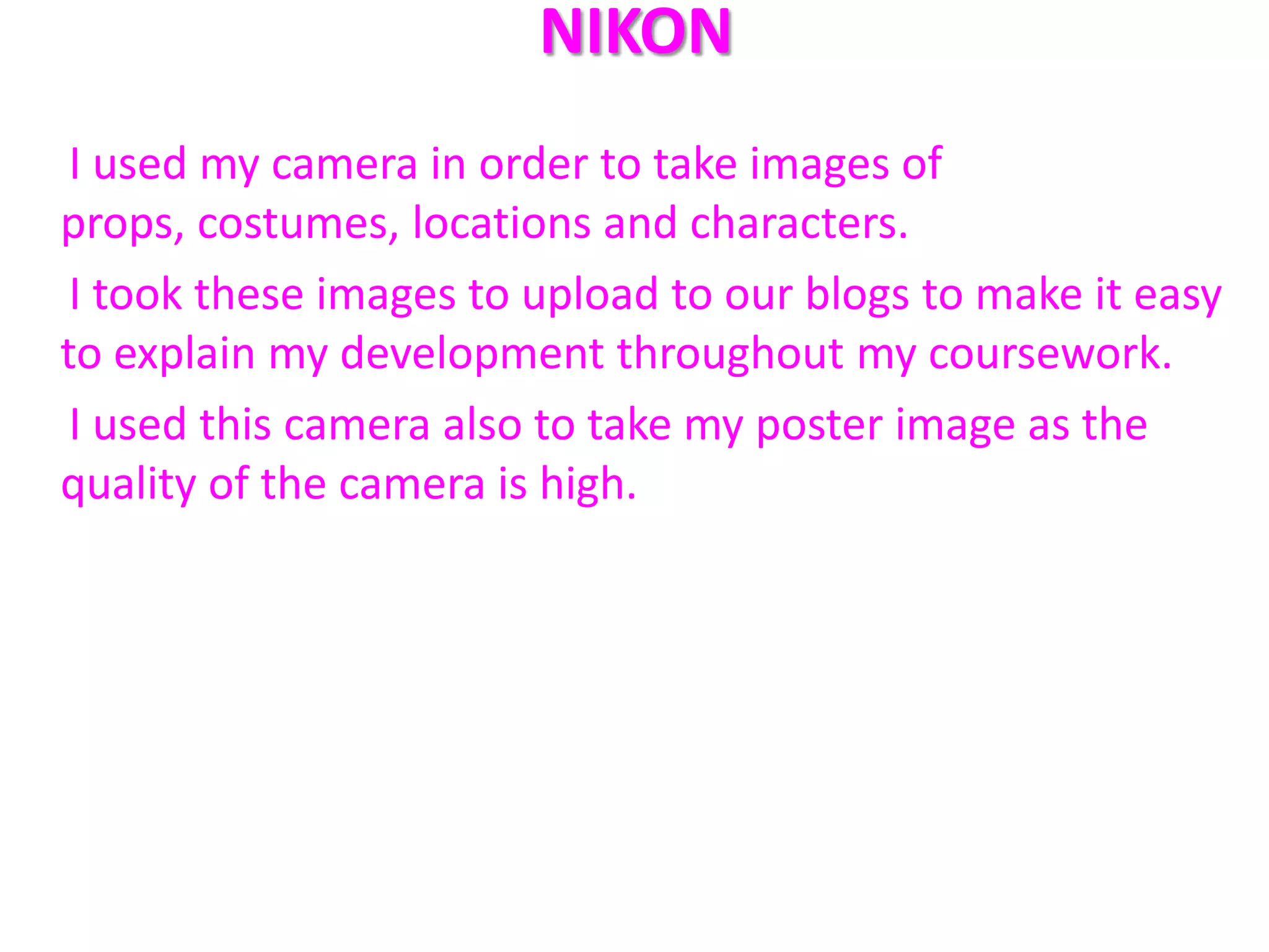 NIKON
 I used my camera in order to take images of
props, costumes, locations and characters.
 I took these images to upload to our blogs to make it easy
to explain my development throughout my coursework.
 I used this camera also to take my poster image as the
quality of the camera is high.
 