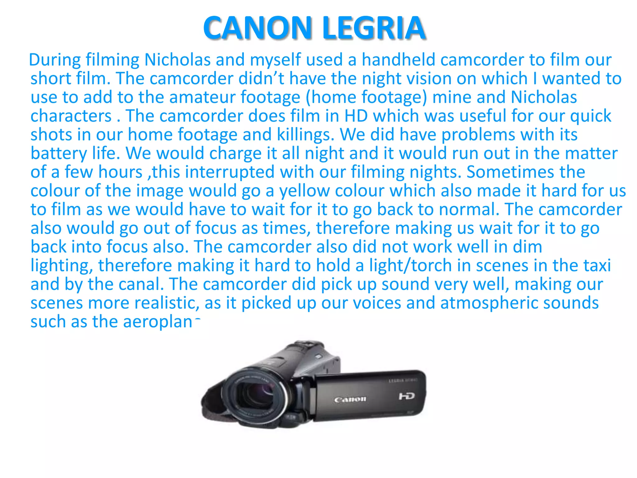 CANON LEGRIA
During filming Nicholas and myself used a handheld camcorder to film our
short film. The camcorder didn’t have the night vision on which I wanted to
use to add to the amateur footage (home footage) mine and Nicholas
characters . The camcorder does film in HD which was useful for our quick
shots in our home footage and killings. We did have problems with its
battery life. We would charge it all night and it would run out in the matter
of a few hours ,this interrupted with our filming nights. Sometimes the
colour of the image would go a yellow colour which also made it hard for us
to film as we would have to wait for it to go back to normal. The camcorder
also would go out of focus as times, therefore making us wait for it to go
back into focus also. The camcorder also did not work well in dim
lighting, therefore making it hard to hold a light/torch in scenes in the taxi
and by the canal. The camcorder did pick up sound very well, making our
scenes more realistic, as it picked up our voices and atmospheric sounds
such as the aeroplane.
 
