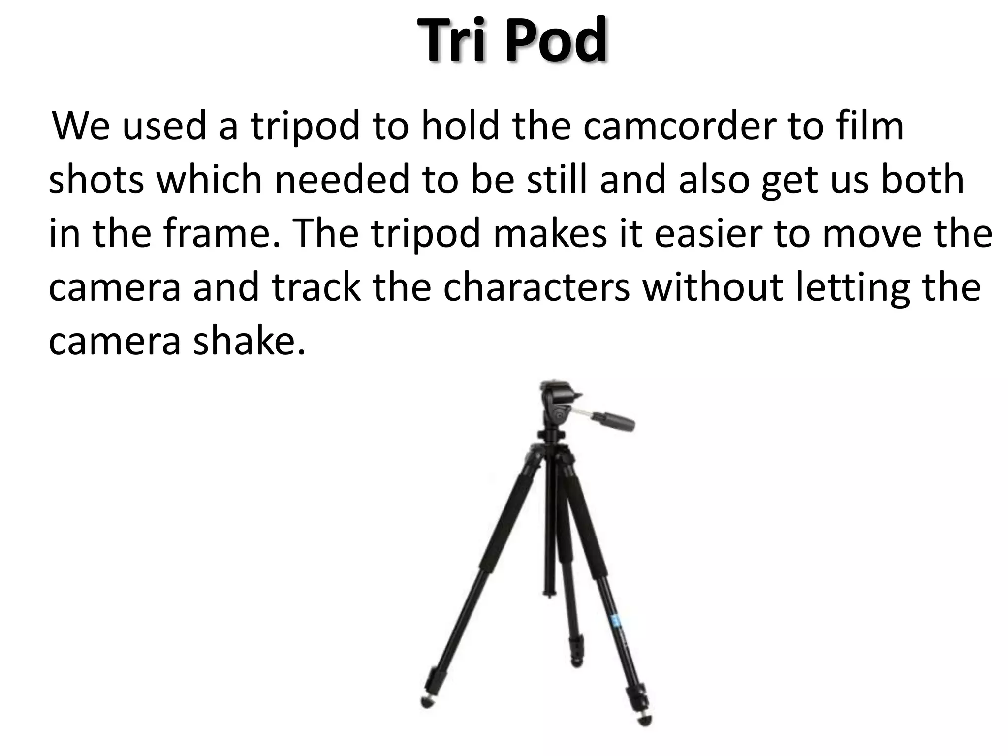 Tri Pod
We used a tripod to hold the camcorder to film
shots which needed to be still and also get us both
in the frame. The tripod makes it easier to move the
camera and track the characters without letting the
camera shake.
 