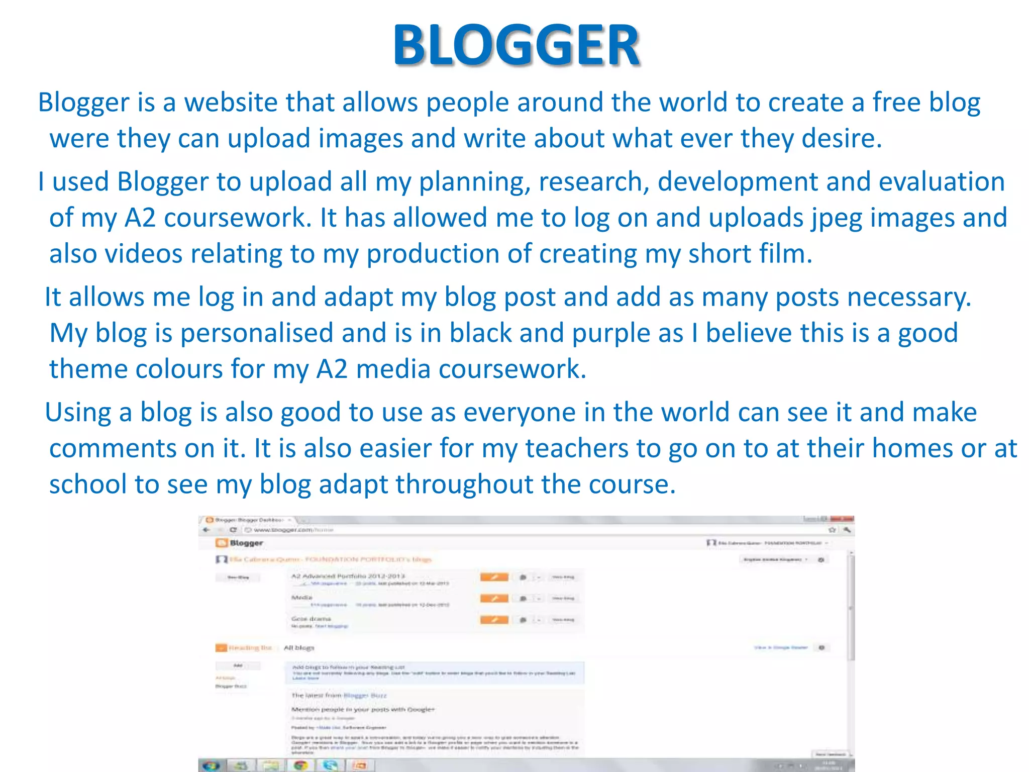 BLOGGER
Blogger is a website that allows people around the world to create a free blog
  were they can upload images and write about what ever they desire.
I used Blogger to upload all my planning, research, development and evaluation
  of my A2 coursework. It has allowed me to log on and uploads jpeg images and
  also videos relating to my production of creating my short film.
 It allows me log in and adapt my blog post and add as many posts necessary.
  My blog is personalised and is in black and purple as I believe this is a good
  theme colours for my A2 media coursework.
 Using a blog is also good to use as everyone in the world can see it and make
  comments on it. It is also easier for my teachers to go on to at their homes or at
  school to see my blog adapt throughout the course.
 