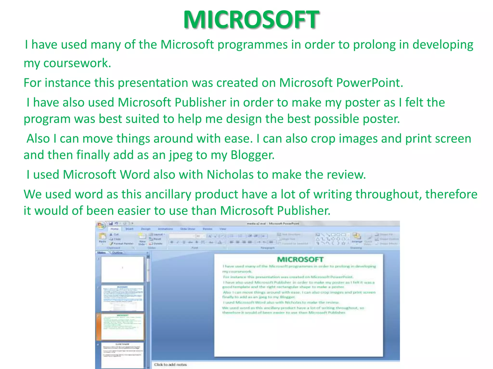 MICROSOFT
I have used many of the Microsoft programmes in order to prolong in developing
my coursework.
For instance this presentation was created on Microsoft PowerPoint.
 I have also used Microsoft Publisher in order to make my poster as I felt the
program was best suited to help me design the best possible poster.
 Also I can move things around with ease. I can also crop images and print screen
and then finally add as an jpeg to my Blogger.
 I used Microsoft Word also with Nicholas to make the review.
We used word as this ancillary product have a lot of writing throughout, therefore
it would of been easier to use than Microsoft Publisher.
 