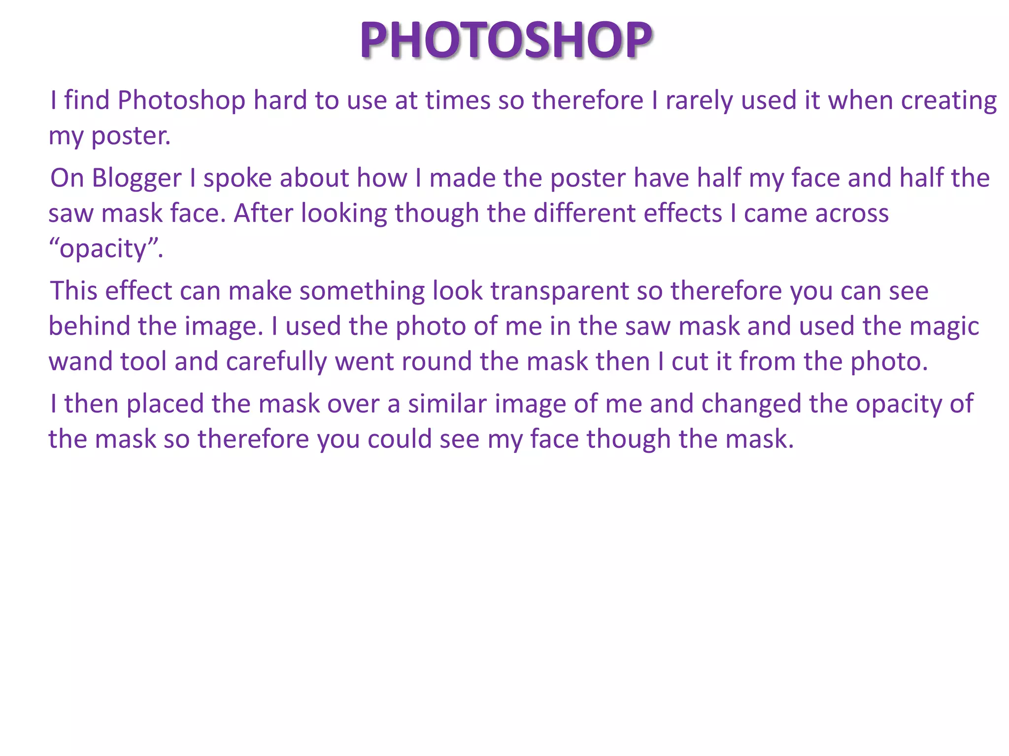 PHOTOSHOP
I find Photoshop hard to use at times so therefore I rarely used it when creating
my poster.
On Blogger I spoke about how I made the poster have half my face and half the
saw mask face. After looking though the different effects I came across
“opacity”.
This effect can make something look transparent so therefore you can see
behind the image. I used the photo of me in the saw mask and used the magic
wand tool and carefully went round the mask then I cut it from the photo.
I then placed the mask over a similar image of me and changed the opacity of
the mask so therefore you could see my face though the mask.
 