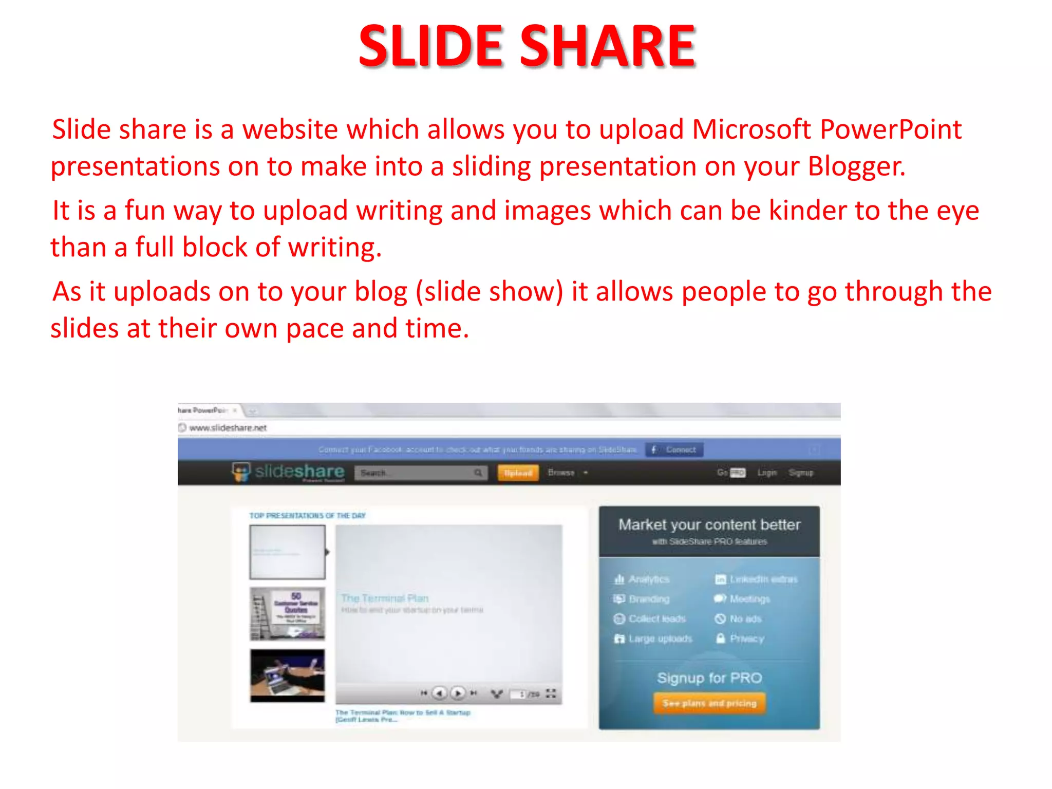 SLIDE SHARE
Slide share is a website which allows you to upload Microsoft PowerPoint
presentations on to make into a sliding presentation on your Blogger.
It is a fun way to upload writing and images which can be kinder to the eye
than a full block of writing.
As it uploads on to your blog (slide show) it allows people to go through the
slides at their own pace and time.
 