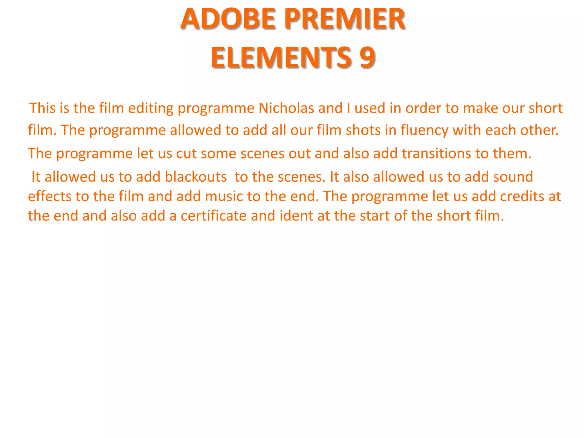 ADOBE PREMIER
                        ELEMENTS 9
This is the film editing programme Nicholas and I used in order to make our short
film. The programme allowed to add all our film shots in fluency with each other.
The programme let us cut some scenes out and also add transitions to them.
 It allowed us to add blackouts to the scenes. It also allowed us to add sound
effects to the film and add music to the end. The programme let us add credits at
the end and also add a certificate and ident at the start of the short film.
 