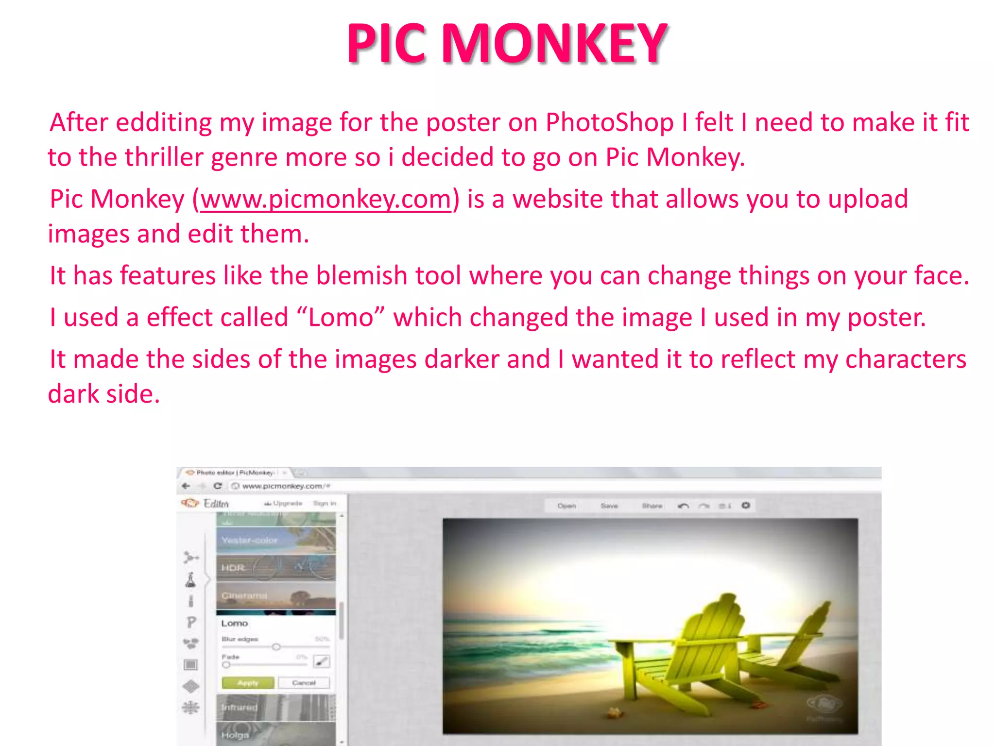 PIC MONKEY
After edditing my image for the poster on PhotoShop I felt I need to make it fit
to the thriller genre more so i decided to go on Pic Monkey.
Pic Monkey (www.picmonkey.com) is a website that allows you to upload
images and edit them.
It has features like the blemish tool where you can change things on your face.
I used a effect called “Lomo” which changed the image I used in my poster.
It made the sides of the images darker and I wanted it to reflect my characters
dark side.
 