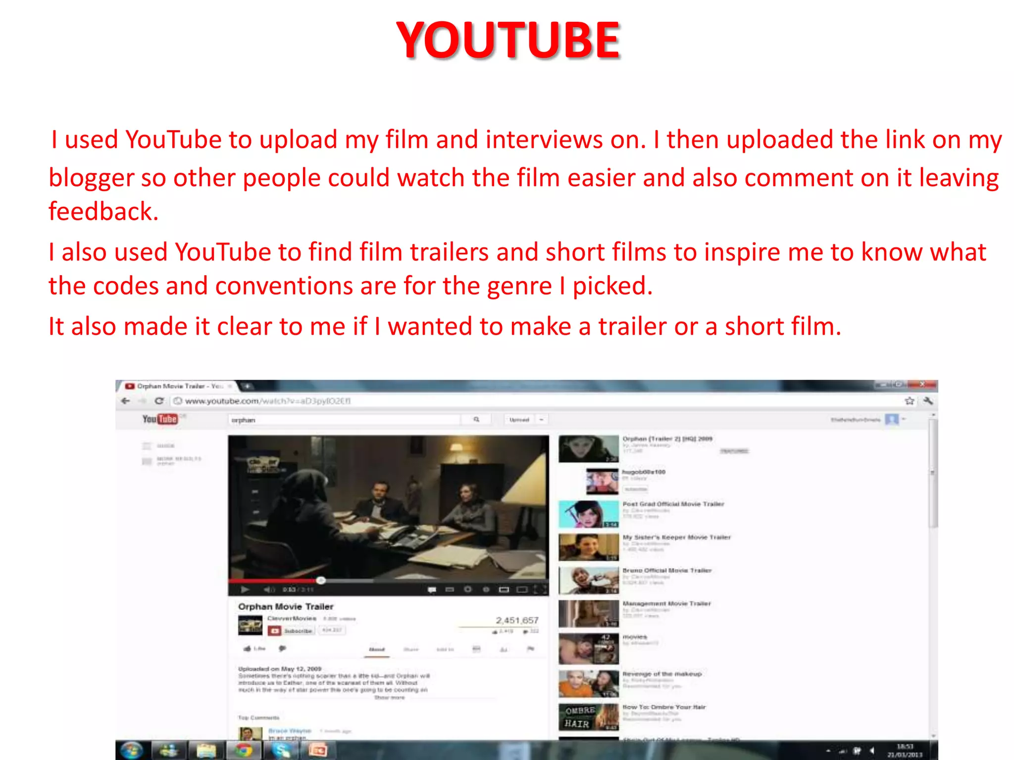 YOUTUBE
I used YouTube to upload my film and interviews on. I then uploaded the link on my
blogger so other people could watch the film easier and also comment on it leaving
feedback.
I also used YouTube to find film trailers and short films to inspire me to know what
the codes and conventions are for the genre I picked.
It also made it clear to me if I wanted to make a trailer or a short film.
 