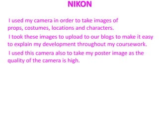 NIKON
 I used my camera in order to take images of
props, costumes, locations and characters.
 I took these images to upload to our blogs to make it easy
to explain my development throughout my coursework.
 I used this camera also to take my poster image as the
quality of the camera is high.
 