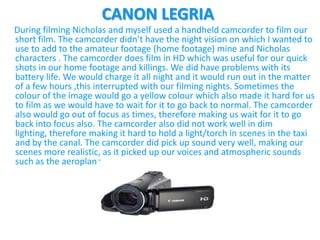 CANON LEGRIA
During filming Nicholas and myself used a handheld camcorder to film our
short film. The camcorder didn’t have the night vision on which I wanted to
use to add to the amateur footage (home footage) mine and Nicholas
characters . The camcorder does film in HD which was useful for our quick
shots in our home footage and killings. We did have problems with its
battery life. We would charge it all night and it would run out in the matter
of a few hours ,this interrupted with our filming nights. Sometimes the
colour of the image would go a yellow colour which also made it hard for us
to film as we would have to wait for it to go back to normal. The camcorder
also would go out of focus as times, therefore making us wait for it to go
back into focus also. The camcorder also did not work well in dim
lighting, therefore making it hard to hold a light/torch in scenes in the taxi
and by the canal. The camcorder did pick up sound very well, making our
scenes more realistic, as it picked up our voices and atmospheric sounds
such as the aeroplane.
 