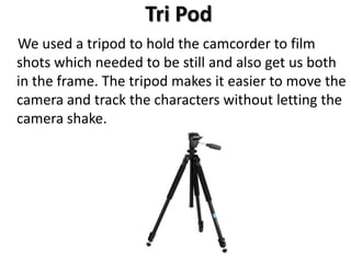 Tri Pod
We used a tripod to hold the camcorder to film
shots which needed to be still and also get us both
in the frame. The tripod makes it easier to move the
camera and track the characters without letting the
camera shake.
 