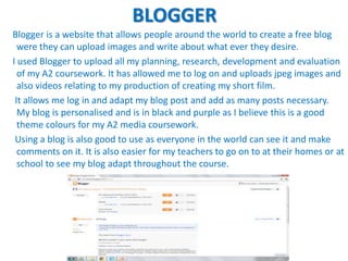 BLOGGER
Blogger is a website that allows people around the world to create a free blog
  were they can upload images and write about what ever they desire.
I used Blogger to upload all my planning, research, development and evaluation
  of my A2 coursework. It has allowed me to log on and uploads jpeg images and
  also videos relating to my production of creating my short film.
 It allows me log in and adapt my blog post and add as many posts necessary.
  My blog is personalised and is in black and purple as I believe this is a good
  theme colours for my A2 media coursework.
 Using a blog is also good to use as everyone in the world can see it and make
  comments on it. It is also easier for my teachers to go on to at their homes or at
  school to see my blog adapt throughout the course.
 
