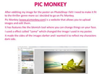 PIC MONKEY
After edditing my image for the poster on PhotoShop I felt I need to make it fit
to the thriller genre more so i decided to go on Pic Monkey.
Pic Monkey (www.picmonkey.com) is a website that allows you to upload
images and edit them.
It has features like the blemish tool where you can change things on your face.
I used a effect called “Lomo” which changed the image I used in my poster.
It made the sides of the images darker and I wanted it to reflect my characters
dark side.
 