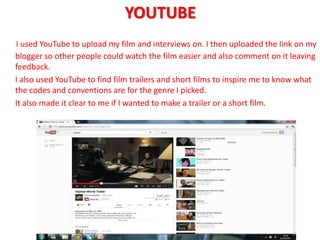 YOUTUBE
I used YouTube to upload my film and interviews on. I then uploaded the link on my
blogger so other people could watch the film easier and also comment on it leaving
feedback.
I also used YouTube to find film trailers and short films to inspire me to know what
the codes and conventions are for the genre I picked.
It also made it clear to me if I wanted to make a trailer or a short film.
 