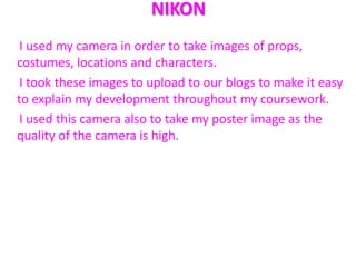 NIKON
 I used my camera in order to take images of props,
costumes, locations and characters.
 I took these images to upload to our blogs to make it easy
to explain my development throughout my coursework.
 I used this camera also to take my poster image as the
quality of the camera is high.
 