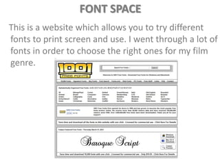 FONT SPACE
This is a website which allows you to try different
fonts to print screen and use. I went through a lot of
fonts in order to choose the right ones for my film
genre.
 