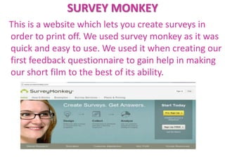 SURVEY MONKEY
This is a website which lets you create surveys in
order to print off. We used survey monkey as it was
quick and easy to use. We used it when creating our
first feedback questionnaire to gain help in making
our short film to the best of its ability.
 
