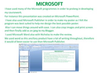 MICROSOFT
I have used many of the Microsoft programmes in order to prolong in developing
my coursework.
For instance this presentation was created on Microsoft PowerPoint.
 I have also used Microsoft Publisher in order to make my poster as I felt the
program was best suited to help me design the best possible poster.
 Also I can move things around with ease. I can also crop images and print screen
and then finally add as an jpeg to my Blogger.
 I used Microsoft Word also with Nicholas to make the review.
We used word as this ancillary product have a lot of writing throughout, therefore
it would of been easier to use than Microsoft Publisher.
 