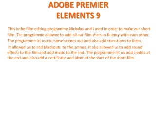 ADOBE PREMIER
                        ELEMENTS 9
This is the film editing programme Nicholas and I used in order to make our short
film. The programme allowed to add all our film shots in fluency with each other.
The programme let us cut some scenes out and also add transitions to them.
 It allowed us to add blackouts to the scenes. It also allowed us to add sound
effects to the film and add music to the end. The programme let us add credits at
the end and also add a certificate and ident at the start of the short film.
 