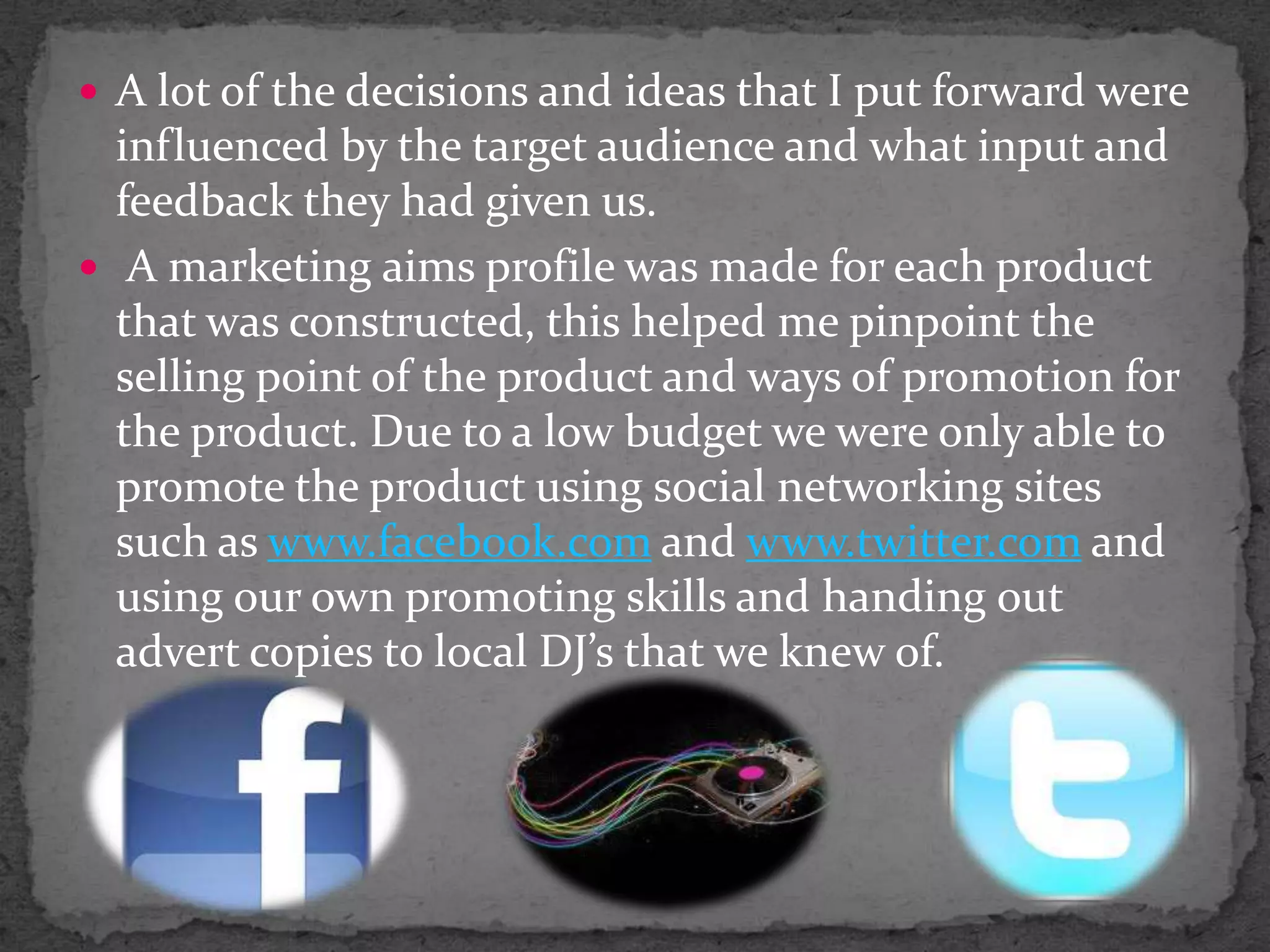 A lot of the decisions and ideas that I put forward were influenced by the target audience and what input and feedback they had given us. A marketing aims profile was made for each product that was constructed, this helped me pinpoint the selling point of the product and ways of promotion for the product. Due to a low budget we were only able to promote the product using social networking sites such as www.facebook.com and www.twitter.com and using our own promoting skills and handing out advert copies to local DJ’s that we knew of.