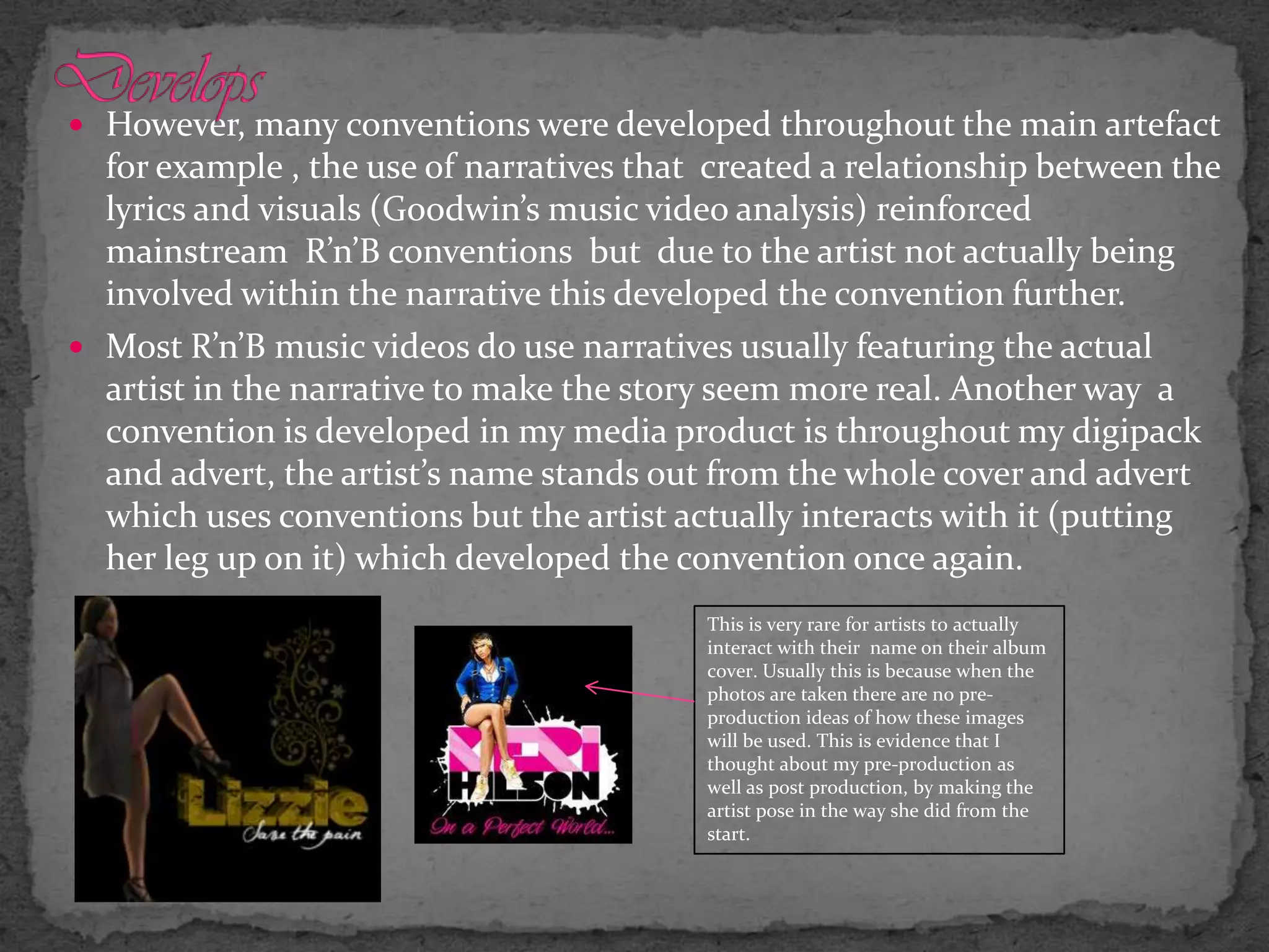 DevelopsHowever, many conventions were developed throughout the main artefact for example , the use of narratives that  created a relationship between the lyrics and visuals (Goodwin’s music video analysis) reinforced mainstream  R’n’B conventions  but  due to the artist not actually being involved within the narrative this developed the convention further. Most R’n’B music videos do use narratives usually featuring the actual artist in the narrative to make the story seem more real. Another way  a convention is developed in my media product is throughout my digipack and advert, the artist’s name stands out from the whole cover and advert which uses conventions but the artist actually interacts with it (putting her leg up on it) which developed the convention once again.This is very rare for artists to actually interact with their  name on their album cover. Usually this is because when the photos are taken there are no pre-production ideas of how these images will be used. This is evidence that I thought about my pre-production as well as post production, by making the artist pose in the way she did from the start. 