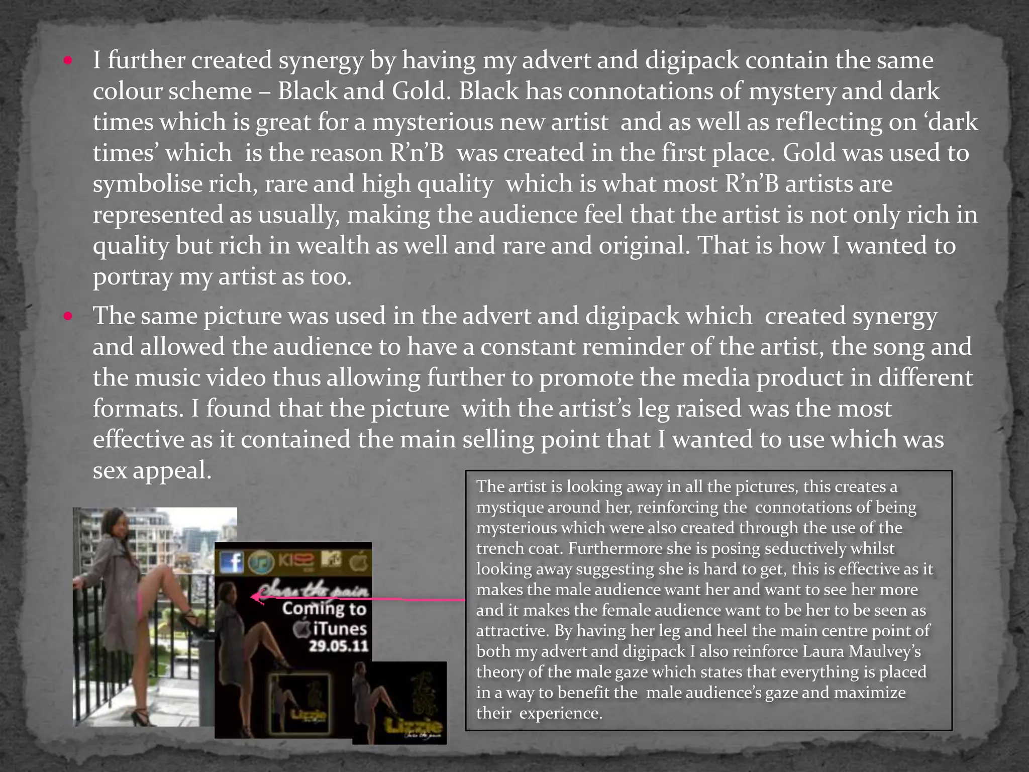 I further created synergy by having my advert and digipack contain the same colour scheme – Black and Gold. Black has connotations of mystery and dark times which is great for a mysterious new artist  and as well as reflecting on ‘dark times’ which  is the reason R’n’B  was created in the first place. Gold was used to symbolise rich, rare and high quality  which is what most R’n’B artists are represented as usually, making the audience feel that the artist is not only rich in quality but rich in wealth as well and rare and original. That is how I wanted to portray my artist as too.The same picture was used in the advert and digipack which  created synergy and allowed the audience to have a constant reminder of the artist, the song and the music video thus allowing further to promote the media product in different formats. I found that the picture  with the artist’s leg raised was the most effective as it contained the main selling point that I wanted to use which was sex appeal.The artist is looking away in all the pictures, this creates a mystique around her, reinforcing the  connotations of being mysterious which were also created through the use of the trench coat. Furthermore she is posing seductively whilst looking away suggesting she is hard to get, this is effective as it makes the male audience want her and want to see her more and it makes the female audience want to be her to be seen as attractive. By having her leg and heel the main centre point of both my advert and digipack I also reinforce Laura Maulvey’s theory of the male gaze which states that everything is placed in a way to benefit the  male audience’s gaze and maximize their  experience.