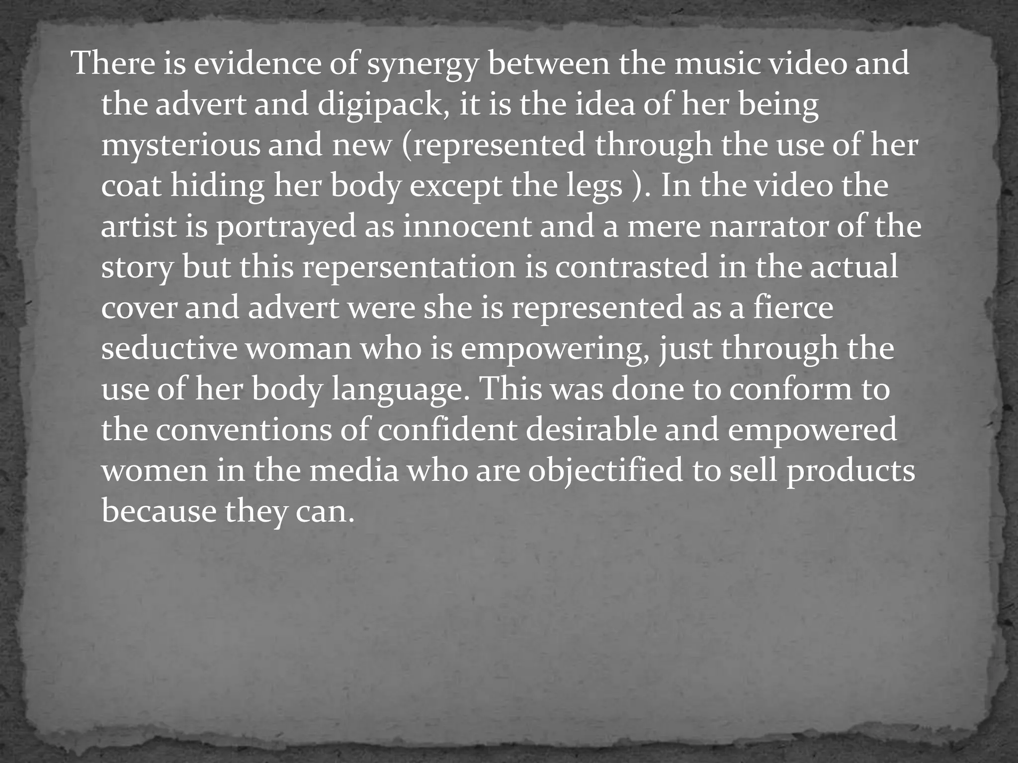 There is evidence of synergy between the music video and the advert and digipack, it is the idea of her being mysterious and new (represented through the use of her coat hiding her body except the legs ). In the video the artist is portrayed as innocent and a mere narrator of the story but this repersentation is contrasted in the actual  cover and advert were she is represented as a fierce seductive woman who is empowering, just through the use of her body language. This was done to conform to the conventions of confident desirable and empowered women in the media who are objectified to sell products because they can.