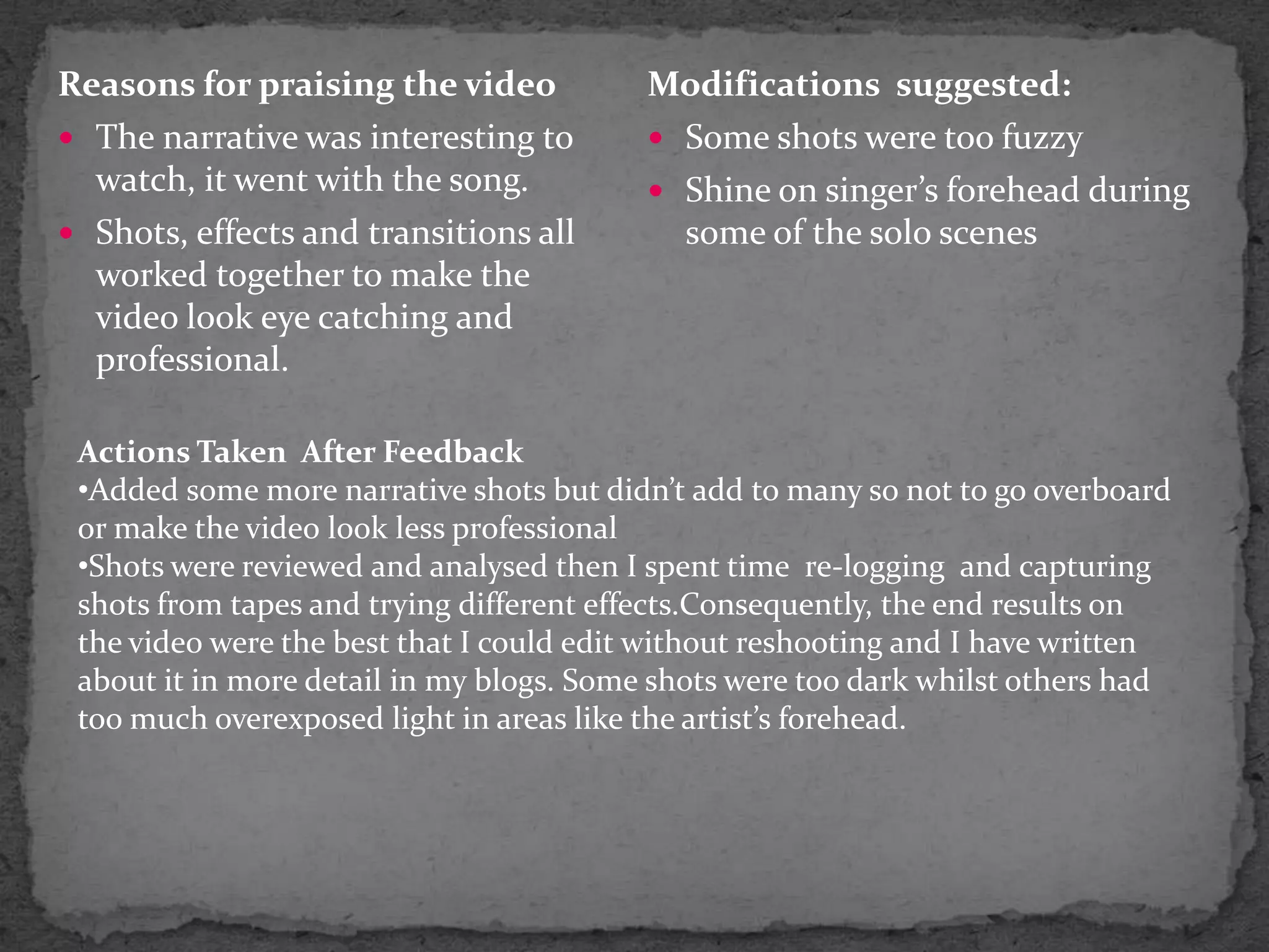 Reasons for praising the videoThe narrative was interesting to watch, it went with the song.Shots, effects and transitions all worked together to make the video look eye catching and professional.Modifications  suggested:Some shots were too fuzzy Shine on singer’s forehead during some of the solo scenes Actions Taken  After FeedbackAdded some more narrative shots but didn’t add to many so not to go overboard or make the video look less professional
