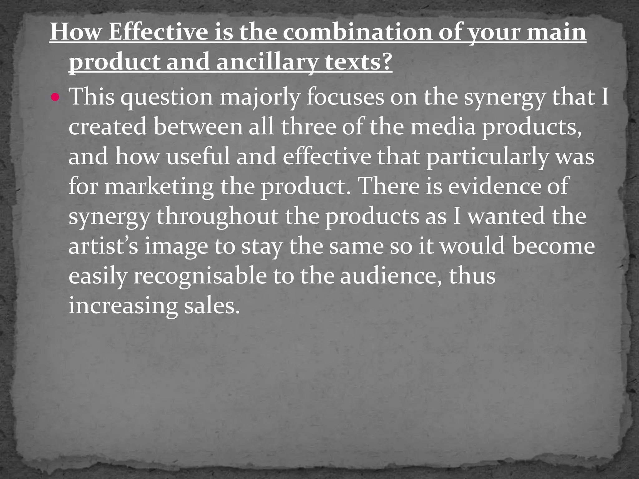 How Effective is the combination of your main product and ancillary texts?This question majorly focuses on the synergy that I created between all three of the media products, and how useful and effective that particularly was for marketing the product. There is evidence of  synergy throughout the products as I wanted the artist’s image to stay the same so it would become easily recognisable to the audience, thus increasing sales.