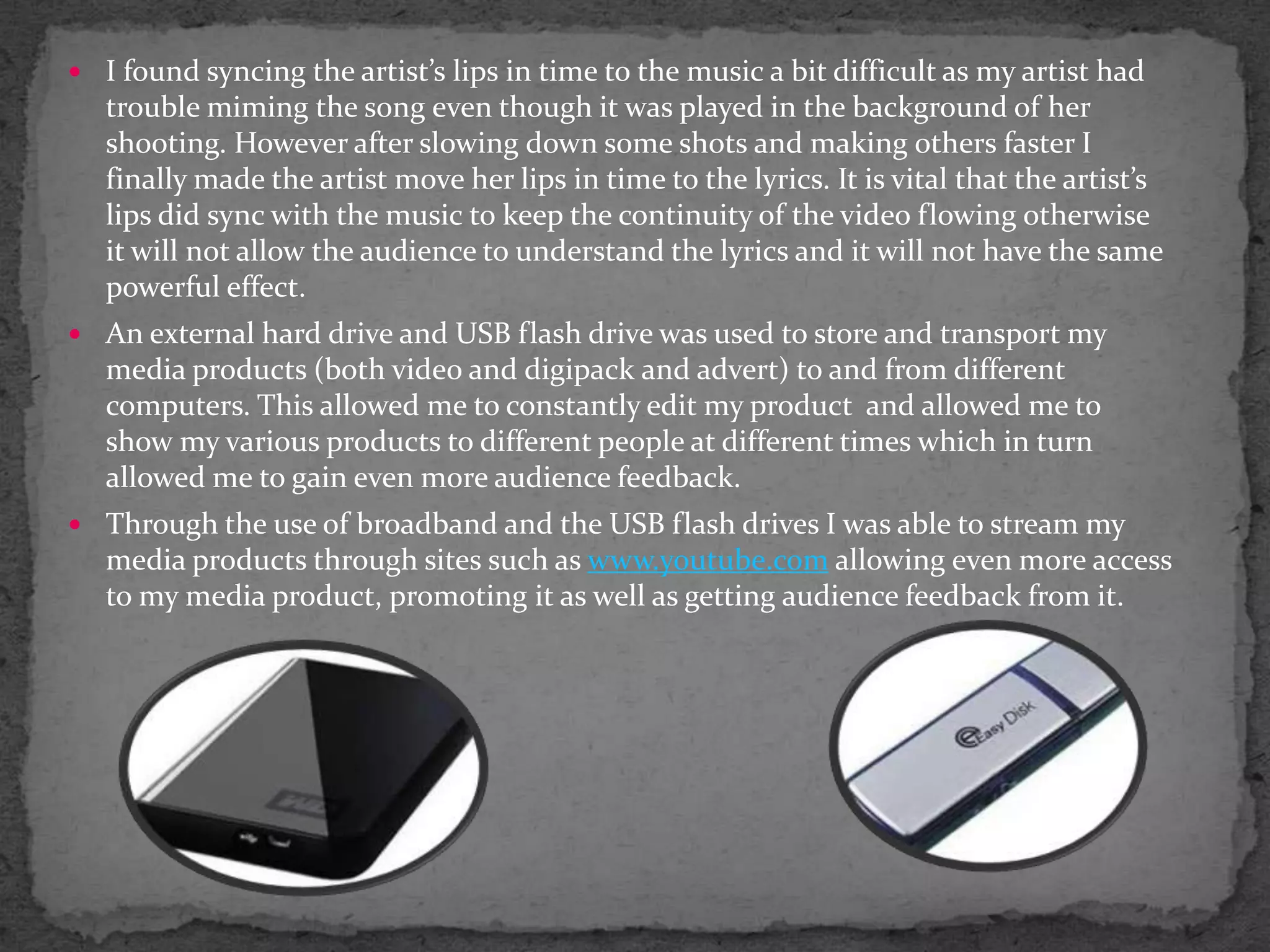How did you use new media technologies in the construction, research planning and evaluation stages?ConstructionDuring the stages of constructing our video many different forms of new media technologies were used. First and foremost a Canon Video camera was used and a series of tapes instead of memory cards. This allowed us to record our video in the format and quality provided by the canon camera, which I admit wasn’t as good as some of the HD cameras that are used nowadays in music video. HD cameras provide high definition quality adding to the professionalism of the entire video.The tapes were logged onto a Mac/ Apple computer where the software included Final Cut Pro and iDVD, these were the main software's used to create the final video draft. At first all these technologies were rather tricky to get around but I thought that after a few tutorials from more experienced final cut pro users, the software became easier and I started to getinto adding effects and transitions to create meaning and use and develop conventions. 