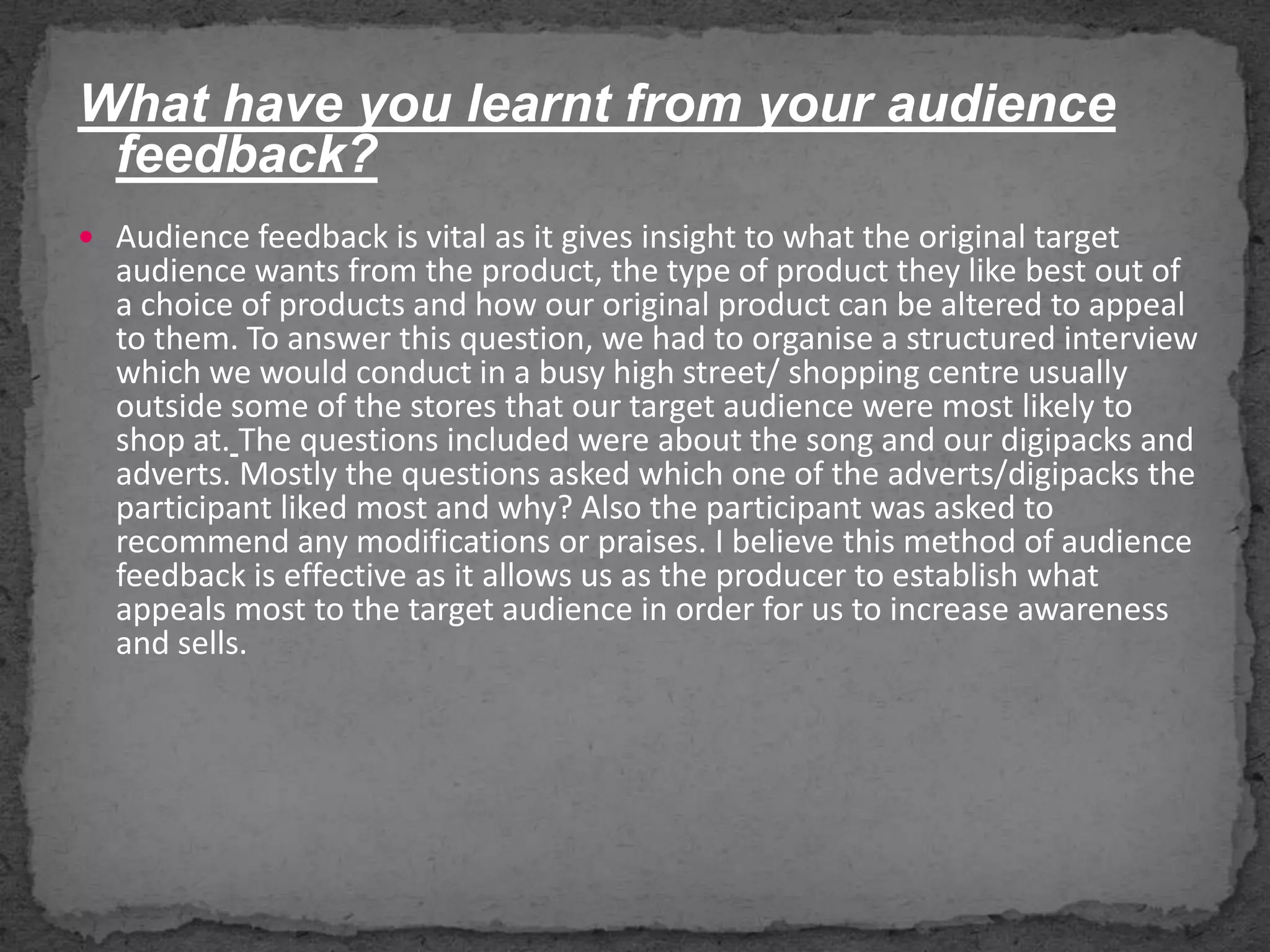 What have you learnt from your audience feedback?Audience feedback is vital as it gives insight to what the original target  audience wants from the product, the type of product they like best out of a choice of products and how our original product can be altered to appeal to them. To answer this question, we had to organise a structured interview which we would conduct in a busy high street/ shopping centre usually outside some of the stores that our target audience were most likely to shop at.The questions included were about the song and our digipacks and adverts. Mostly the questions asked which one of the adverts/digipacks the participant liked most and why? Also the participant was asked to recommend any modifications or praises. I believe this method of audience feedback is effective as it allows us as the producer to establish what appeals most to the target audience in order for us to increase awareness and sells.