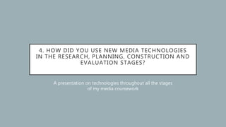 4. HOW DID YOU USE NEW MEDIA TECHNOLOGIES
IN THE RESEARCH, PLANNING, CONSTRUCTION AND
EVALUATION STAGES?
A presentation on technologies throughout all the stages
of my media coursework
 