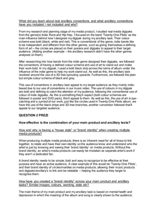 What did you learn about real ancillary conventions and what ancillary conventions
have you included / not included and why?
From my research and planning stage of my media product, I studied real media digipaks
from the genre(s) Indie Rock and Hip-Hop. I focused on the band ‘Twenty-One Pilots’ as the
main influence behind how I designed my digipak during my ancillary task. Their colour
scheme was bold (black, white and red). This is conventional of the genre, indie bands like
to be independent and different from the other genres, such as giving themselves a defining
form of art – the circles are placed on their posters and digipaks to appeal to their target
audience. (Adding another example – the ancillary research didn’t have the other genres
analysed on them)
After researching into how bands from the indie genre designed their digipaks, we followed
the conventions of having a defined colour scheme and use of art to stand out and make
their work bold. In my digipak, I used a bold black strip across the name of album under the
influence of the indie genre to help my work stand out. As well as this, the ancillary task
revolved around the use of a 3D tree sprouting upwards. Furthermore, we followed the plain
but simple colour scheme of black and grey.
This use of conventions in ancillary task appeal to my target audience as they mainly indie-
based due to our use of conventions in our music video. The use of colours in my digipak
are bold and defining to catch the attention of my audience, following the conventional use of
colour of indie digipaks. As this is something they’ll expect (both colour schemes are
followed in poster and DVD pack), this’ll appeal to them. As well as this, the use of art is eye-
catching and a symbol of our work, just like the circles used in Twenty-One Pilots album, we
have the use of the black stripe and 3D tree branches, another convention followed that’ll
appeal to our targeted audience.
QUESTION 2 PREZI
How effective is the combination of your main product and ancillary texts?
How and why is having a “house style” or “brand identity” when creating multiple
media products?
When producing multiple media products, there is an inherent need for all of those to link
together, to relate and have their own identity so the audience know and understand who the
artist is just by knowing and seeing their ‘brand identity’ on media products. Without this
brand identity, an artist’s media products can easily be mistaken as separate artist’s work if
they aren’t a dedicated fan.
A brand identity needs to be simple, bold and easy to recognize to be effective at their
purpose and have an active audience. A clear example of this would be ‘Twenty-One Pilots’,
and their brand identity of circles/marbles on media products, allowing their music products
and digipaks/ancillary’s to link and be relatable – helping the audience they target to
recognise them.
How have you created a “brand identity” across your main product and ancillary
tasks? Similar images, colours, wording, style etc?
The main theme of my main product and my ancillary task is based on mental health and
depression in which the meaning of the album and song is clearly shown to the audience.
 