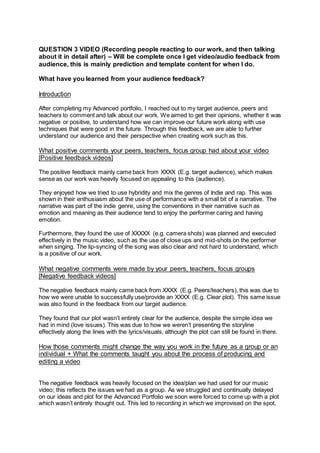 QUESTION 3 VIDEO (Recording people reacting to our work, and then talking
about it in detail after) – Will be complete once I get video/audio feedback from
audience, this is mainly prediction and template content for when I do.
What have you learned from your audience feedback?
Introduction
After completing my Advanced portfolio, I reached out to my target audience, peers and
teachers to comment and talk about our work. We aimed to get their opinions, whether it was
negative or positive, to understand how we can improve our future work along with use
techniques that were good in the future. Through this feedback, we are able to further
understand our audience and their perspective when creating work such as this.
What positive comments your peers, teachers, focus group had about your video
[Positive feedback videos]
The positive feedback mainly came back from XXXX (E.g. target audience), which makes
sense as our work was heavily focused on appealing to this (audience).
They enjoyed how we tried to use hybridity and mix the genres of Indie and rap. This was
shown in their enthusiasm about the use of performance with a small bit of a narrative. The
narrative was part of the indie genre, using the conventions in their narrative such as
emotion and meaning as their audience tend to enjoy the performer caring and having
emotion.
Furthermore, they found the use of XXXXX (e.g. camera shots) was planned and executed
effectively in the music video, such as the use of close ups and mid-shots on the performer
when singing. The lip-syncing of the song was also clear and not hard to understand, which
is a positive of our work.
What negative comments were made by your peers, teachers, focus groups
[Negative feedback videos]
The negative feedback mainly came back from XXXX (E.g. Peers/teachers), this was due to
how we were unable to successfully use/provide an XXXX (E.g. Clear plot). This same issue
was also found in the feedback from our target audience.
They found that our plot wasn’t entirely clear for the audience, despite the simple idea we
had in mind (love issues). This was due to how we weren’t presenting the storyline
effectively along the lines with the lyrics/visuals, although the plot can still be found in there.
How those comments might change the way you work in the future as a group or an
individual + What the comments taught you about the process of producing and
editing a video
The negative feedback was heavily focused on the idea/plan we had used for our music
video; this reflects the issues we had as a group. As we struggled and continually delayed
on our ideas and plot for the Advanced Portfolio we soon were forced to come up with a plot
which wasn’t entirely thought out. This led to recording in which we improvised on the spot,
 