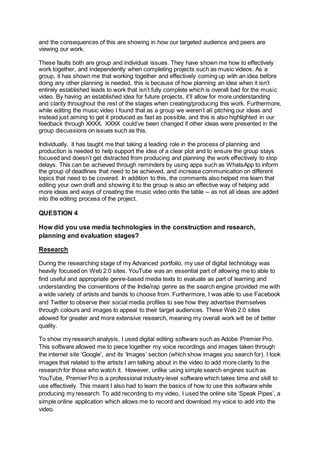 and the consequences of this are showing in how our targeted audience and peers are
viewing our work.
These faults both are group and individual issues. They have shown me how to effectively
work together, and independently when completing projects such as music videos. As a
group, it has shown me that working together and effectively coming up with an idea before
doing any other planning is needed, this is because of how planning an idea when it isn’t
entirely established leads to work that isn’t fully complete which is overall bad for the music
video. By having an established idea for future projects, it’ll allow for more understanding
and clarity throughout the rest of the stages when creating/producing this work. Furthermore,
while editing the music video I found that as a group we weren’t all pitching our ideas and
instead just aiming to get it produced as fast as possible, and this is also highlighted in our
feedback through XXXX. XXXX could’ve been changed if other ideas were presented in the
group discussions on issues such as this.
Individually, it has taught me that taking a leading role in the process of planning and
production is needed to help support the idea of a clear plot and to ensure the group stays
focused and doesn’t get distracted from producing and planning the work effectively to stop
delays. This can be achieved through reminders by using apps such as WhatsApp to inform
the group of deadlines that need to be achieved, and increase communication on different
topics that need to be covered. In addition to this, the comments also helped me learn that
editing your own draft and showing it to the group is also an effective way of helping add
more ideas and ways of creating the music video onto the table – as not all ideas are added
into the editing process of the project.
QUESTION 4
How did you use media technologies in the construction and research,
planning and evaluation stages?
Research
During the researching stage of my Advanced portfolio, my use of digital technology was
heavily focused on Web 2.0 sites. YouTube was an essential part of allowing me to able to
find useful and appropriate genre-based media texts to evaluate as part of learning and
understanding the conventions of the Indie/rap genre as the search engine provided me with
a wide variety of artists and bands to choose from. Furthermore, I was able to use Facebook
and Twitter to observe their social media profiles to see how they advertise themselves
through colours and images to appeal to their target audiences. These Web 2.0 sites
allowed for greater and more extensive research, meaning my overall work will be of better
quality.
To show my research analysis, I used digital editing software such as Adobe Premier Pro.
This software allowed me to piece together my voice recordings and images taken through
the internet site ‘Google’, and its ‘Images’ section (which show images you search for). I took
images that related to the artists I am talking about in the video to add more clarity to the
research for those who watch it. However, unlike using simple search engines such as
YouTube, Premier Pro is a professional industry-level software which takes time and skill to
use effectively. This meant I also had to learn the basics of how to use this software while
producing my research. To add recording to my video, I used the online site ‘Speak Pipes’, a
simple online application which allows me to record and download my voice to add into the
video.
 