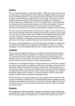 Planning
After the researching stage of my Advanced Portfolio, I started planning the various parts of
the media text. This was made easier using WordPress, a blogging site which can be used
for free. WordPress allowed us to post important documents and videos such as shooting
schedules, shot lists and group update videos all onto one page. This meant it was easy to
access for the whole group which removed issues such as delays and confusions on
important matters (e.g. shooting dates). To record our update videos, we used Apple Macs
in our classroom which had recorders installed so we could all come together in class and
talk about our plans and progress together, which were easy to record but a hassle to
access due to the different use of commands used by Mac’s compared to Window desktops.
The main issues with using WordPress was that we were unable to access the site at home
due to miscommunication issues and not knowing the password to the group account, along
with many site commands not being used correctly such as embedding documents so they
are visible on the site. In response to miscommunication issues we decided to use the
mobile app ‘WhatsApp’, a chatting app in which we could discuss and talk to each other
when we ran into issues or wanted to further plan documents and the production stages.
As a group, we used Google Drive (a document sharing tool) to help plan our ancillary task.
We used this tool through sharing images that could potentially be used on our ancillary
task/digipak, and used WhatsApp to talk about the most fitting images that could be used.
Production
When producing my Advanced Portfolio, we used Adobe Photoshop to edit and design our
digipaks. We used the filters to add definition to images to suit the meaning of the album,
crop and shape the text and images along with using the filters to edit the background. I
faced the same issue when trying to use Premier Pro with it being complicated to use, and
having to take time to learn the basics to use the software effectively.
Furthermore, we used Digital Cameras to record the footage for our music video, and had to
use add-ons such as tripods and stabilizers to effectively use the digital camera and get the
best footage. Although the quality of the footage was good when using these add-ons, our
main issue with using cameras was that the battery died quickly, this meant that travelling to
long distances felt like a waste of time as couldn’t catch as much footage as we intended in
the planning stage and led to set backs – to try and combat this we took the camera and
charged it overnight before recording at the designated location.
We used Premier Pro to edit the footage we took with the digital camera. Using this to edit
our work was effective and efficient as it is an industry-grade software, meaning we weren’t
set back by using appliances that weren’t up to the task on producing quality work. We were
also informed on how to use this software as we had used it before to create our research
and planning videos.
Evaluation
When evaluating my Advanced Portfolio, I returned to using Web 2.0 sites to help present
my evaluation of my work. The main sites were Prezi (presentation software and storytelling
tool for presenting ideas) and Wix (allows users to create HTML5 web sites and mobile
 
