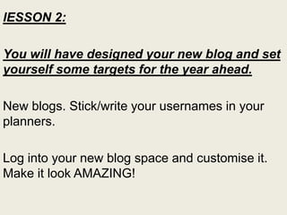 lESSON 2:
You will have designed your new blog and set
yourself some targets for the year ahead.
New blogs. Stick/write your usernames in your
planners.
Log into your new blog space and customise it.
Make it look AMAZING!
 
