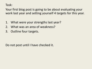 Task:
Your first blog post is going to be about evaluating your
work last year and setting yourself 4 targets for this year.
1. What were your strengths last year?
2. What was an area of weakness?
3. Outline four targets.
Do not post until I have checked it.
 