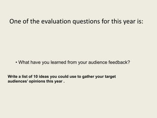 One of the evaluation questions for this year is:
• What have you learned from your audience feedback?
Write a list of 10 ideas you could use to gather your target
audiences’ opinions this year .
 