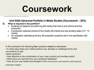 Coursework
In the evaluation the following four questions must be addressed:
• In what ways does your media product use, develop or challenge forms and
conventions of real
media products?
• How effective is the combination of your main product and ancillary texts?
• What have you learned from your audience feedback?
• How did you use media technologies in the construction and research, planning and
evaluation stages?
 