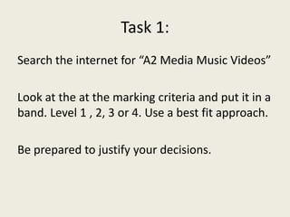 Task 1:
Search the internet for “A2 Media Music Videos”
Look at the at the marking criteria and put it in a
band. Level 1 , 2, 3 or 4. Use a best fit approach.
Be prepared to justify your decisions.
 
