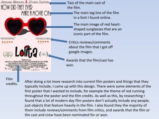 Two of the main cast of 
the film. 
The main tag line of the film 
in a font I found online. 
The main image of red heart-shaped 
sunglasses that are an 
iconic part of the film. 
Critics reviews/comments 
about the film that I got off 
google images. 
Film 
credits. 
Awards that the film/cast has 
won. 
After doing a lot more research into current film posters and things that they 
typically include, I came up with this design. There were some elements of the 
first poster that I wanted to include, for example the theme of red running 
throughout the poster and the film credits. As well as this, by researching I 
found that a lot of modern day film posters don’t actually include any people, 
just objects that feature heavily in the film. I also found they the majority of 
them include reviews/comments from film critics, and awards that the film or 
the cast and crew have been nominated for or won. 
 