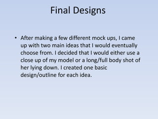 Final Designs 
• After making a few different mock ups, I came 
up with two main ideas that I would eventually 
choose from. I decided that I would either use a 
close up of my model or a long/full body shot of 
her lying down. I created one basic 
design/outline for each idea. 
 
