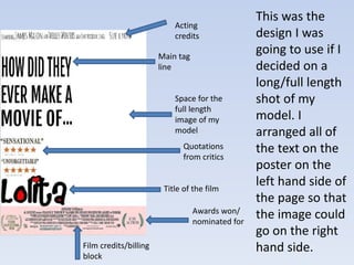 This was the 
design I was 
going to use if I 
decided on a 
long/full length 
shot of my 
model. I 
arranged all of 
the text on the 
poster on the 
left hand side of 
the page so that 
the image could 
go on the right 
hand side. 
Acting 
credits 
Space for the 
full length 
image of my 
model 
Awards won/ 
nominated for 
Main tag 
line 
Quotations 
from critics 
Title of the film 
Film credits/billing 
block 
 
